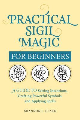 Practical Sigil Magic for Beginners: A Guide to Setting Intentions, Crafting Powerful Symbols, and Applying Spells - Shannon C. Clark
