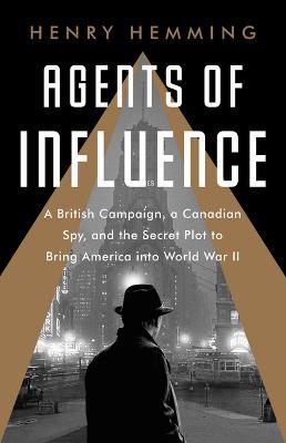 Agents of Influence: A British Campaign, a Canadian Spy, and the Secret Plot to Bring America Into World War II - Henry Hemming
