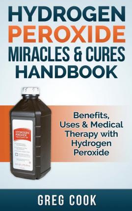 Hydrogen Peroxide Miracles & Cures Handbook: Benefits, Uses & Medical Therapy with Hydrogen Peroxide - Greg Cook