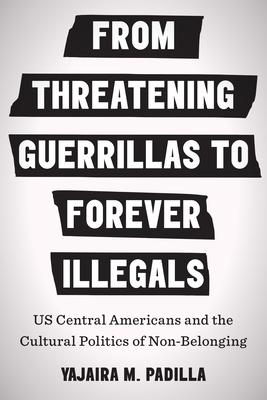 From Threatening Guerrillas to Forever Illegals: Us Central Americans and the Cultural Politics of Non-Belonging - Yajaira M. Padilla