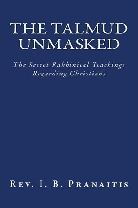 The Talmud Unmasked: The Secret Rabbinical Teachings Regarding Christians - Rev I. B. Pranaitis