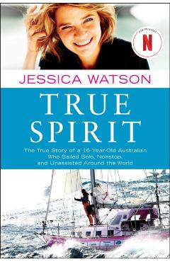 True Spirit: The True Story of a 16-Year-Old Australian Who Sailed Solo, Nonstop, and Unassisted Around the World - Jessica Watson