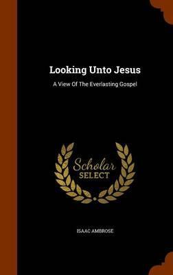 Looking Unto Jesus: A View of the Everlasting Gospel - Isaac Ambrose