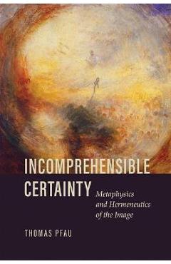 Coperta cărții 'Incomprehensible Certainty: Metaphysics and Hermeneutics of the Image - Thomas Pfau'