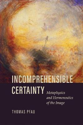 Incomprehensible Certainty: Metaphysics and Hermeneutics of the Image - Thomas Pfau