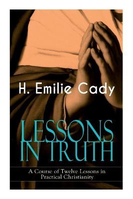 LESSONS IN TRUTH - A Course of Twelve Lessons in Practical Christianity: How to Enhance Your Confidence and Your Inner Power & How to Improve Your Spi - H. Emilie Cady