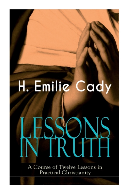LESSONS IN TRUTH - A Course of Twelve Lessons in Practical Christianity: How to Enhance Your Confidence and Your Inner Power & How to Improve Your Spi - H. Emilie Cady