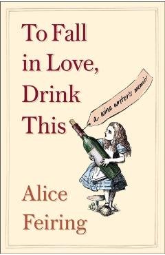 To Fall in Love, Drink This: A Wine Writer's Memoir - Alice Feiring