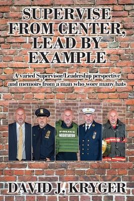 Supervise from Center, Lead by Example: A Varied Supervisor/Leadership Perspective and Memoirs from a Man Who Wore Many Hats - David J. Kryger