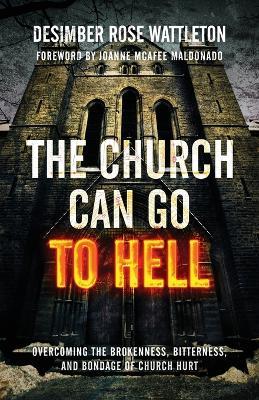 The Church Can Go To Hell: Overcoming the Brokenness, Bitterness, and Bondage of Church Hurt - Desimber Rose Wattleton