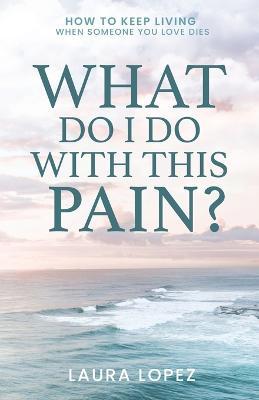 What Do I Do With This Pain?: How to Keep Living When Someone You Love Dies - Laura Lopez