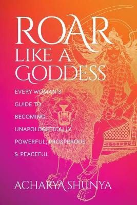 Roar Like a Goddess: Every Woman's Guide to Becoming Unapologetically Powerful, Prosperous, and Peaceful - Acharya Shunya