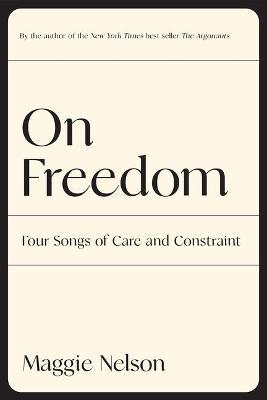 On Freedom: Four Songs of Care and Constraint - Maggie Nelson