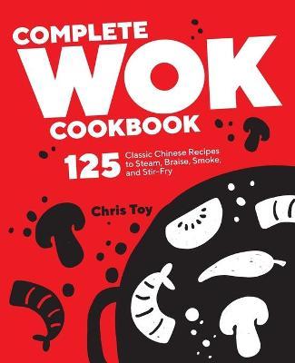 Complete Wok Cookbook: 125 Classic Chinese Recipes to Steam, Braise, Smoke, and Stir-Fry - Chris Toy