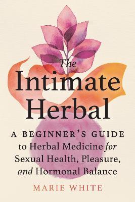 The Intimate Herbal: A Beginner's Guide to Herbal Medicine for Sexual Health, Pleasure, and Hormonal Balance - Marie White