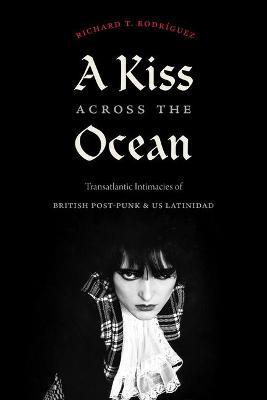 A Kiss Across the Ocean: Transatlantic Intimacies of British Post-Punk and Us Latinidad - Richard T. Rodríguez