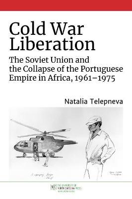 Cold War Liberation: The Soviet Union and the Collapse of the Portuguese Empire in Africa, 1961-1975 - Natalia Telepneva