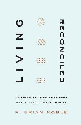 Living Reconciled: 7 Ways to Bring Peace to Your Most Difficult Relationships - P. Brian Noble