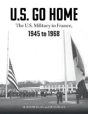 U.S. Go Home: The U.S. Military in France, 1945-1968 - David Egan