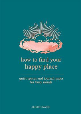 How to Find Your Happy Place: Quiet Spaces and Journal Pages for Busy Minds - Alison Davies
