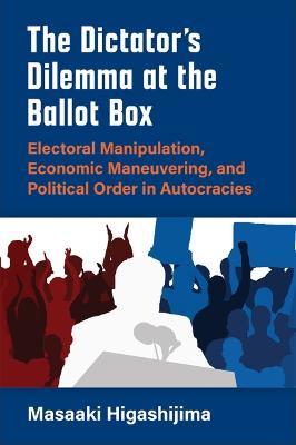 The Dictator's Dilemma at the Ballot Box: Electoral Manipulation, Economic Maneuvering, and Political Order in Autocracies - Masaaki Higashijima