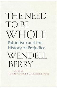 Coperta cărții The Need to Be Whole: Patriotism and the History of Prejudice - Wendell Berry