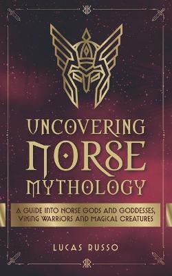 Uncovering Norse Mythology: A Guide Into Norse Gods and Goddesses, Viking Warriors and Magical Creatures - Lucas Russo