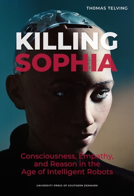 Killing Sophia: Consciousness, Empathy, and Reason in the Age of Intelligent Robotsvolume 27 - Thomas Telving