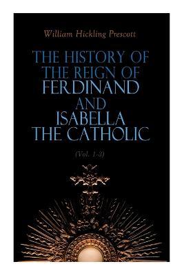 The History of the Reign of Ferdinand and Isabella the Catholic (Vol. 1-3): Complete Edition - William Hickling Prescott
