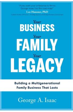 Your Business, Your Family, Your Legacy: Building a Multigenerational Family Business That Lasts - George A. Isaac