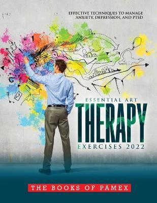 Essential Art Therapy Exercises 2022: Effective Techniques to Manage Anxiety, Depression, and Ptsd - The Books Of Pamex