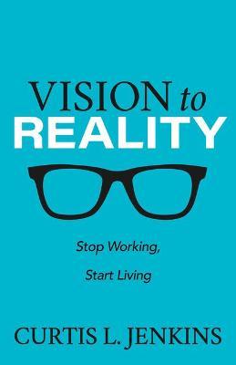 Vision to Reality: Stop Working, Start Living. - Curtis L. Jenkins