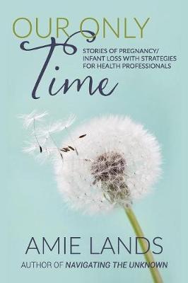 Our Only Time: Stories of Pregnancy/Infant Loss with Strategies for Health Professionals - Amie Lands