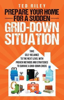 Prepare Your Home for a Sudden Grid-Down Situation: Take Self-Reliance to the Next Level with Proven Methods and Strategies to Survive a Grid-Down Cri - Ted Riley