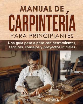 Manual de carpintería para principiantes: Una guía paso a paso con herramientas, técnicas, consejos y proyectos iniciales - Stephen Fleming