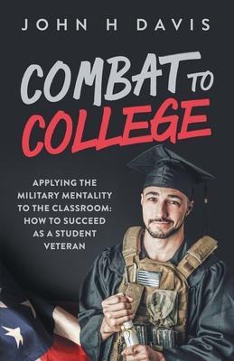 Combat To College: Applying the Military Mentality to the Classroom: How to Succeed as a Student Veteran - John H. Davis