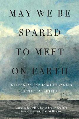 May We Be Spared to Meet on Earth: Letters of the Lost Franklin Arctic Expedition - Russell A. Potter