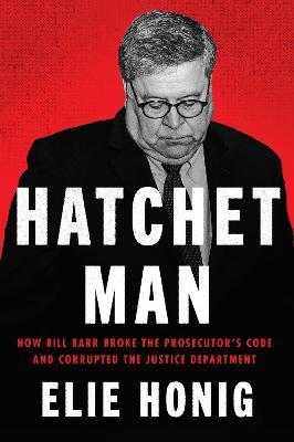 Hatchet Man: How Bill Barr Broke the Prosecutor's Code and Corrupted the Justice Department - Elie Honig