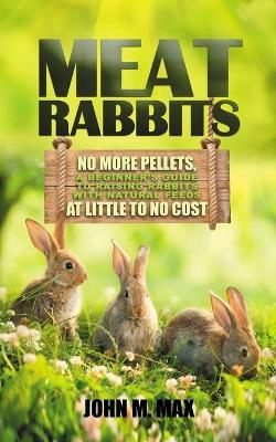 Meat Rabbits: No More Pellets, a Beginner's Guide to Raising Rabbits with Natural Feeds at Little to No Cost. - John M. Max