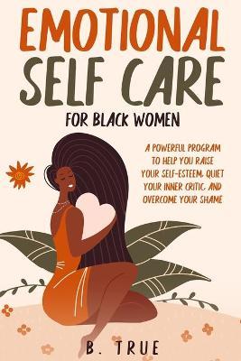 EMOTIONAL Self Care For Black WOMEN: A Powerful Program to Help You Raise Your Self-Esteem, Quiet Your Inner Critic, and Overcome Your Shame - B. True