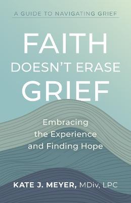 Faith Doesn't Erase Grief: Embracing the Experience and Finding Hope - Kate J. Meyer