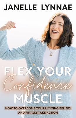 Flex Your Confidence Muscle: How to Overcome Your Limiting Beliefs and Finally Take Action - Janelle Lynnae