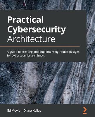 Practical Cybersecurity Architecture: A guide to creating and implementing robust designs for cybersecurity architects - Ed Moyle