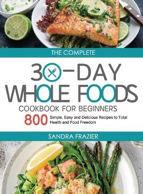 The Complete 30-Day Whole Foods Cookbook for Beginners: 800 Simple, Easy and Delicious Recipes to Total Health and Food Freedom - Sandra Frazier