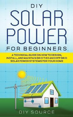 DIY Solar Power for Beginners, a Technical Guide on How to Design, Install, and Maintain Grid-Tied and Off-Grid Solar Power Systems for Your Home - Diy Source