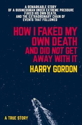 How I Faked My Own Death and Did Not Get Away with It: A Remarkable Story of a Businessman Under Extreme Pressure, Faked His Own Death, and the Extrao - Harry Gordon