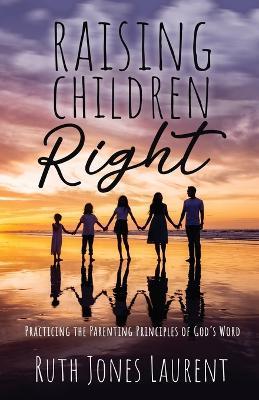 Raising Children Right: Practicing the Parenting Principles of God's Word - Ruth Jones Laurent