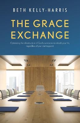 The Grace Exchange: Optimizing the infrastructure of God's currencies to rebuild your life, regardless of your starting point - Beth Kelly-harris