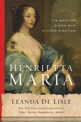 Henrietta Maria: The Warrior Queen Who Divided a Nation - Leanda De Lisle