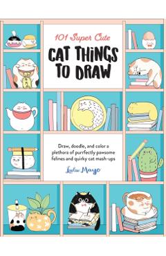 101 Super Cute Cat Things to Draw: Draw, Doodle, and Color a Plethora of Purrfectly Pawsome Felines and Quirky Cat Mash-Ups - Lulu Mayo